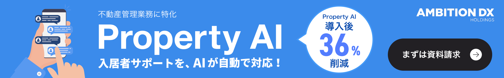 AMBITION DX HOLDINGS 不動産管理業務に特化 Property AI 入居者サポートを、AIが自動で対応！ Property AI導入後36%削減 まずは資料請求